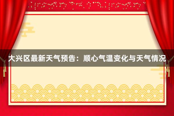 大兴区最新天气预告：顺心气温变化与天气情况