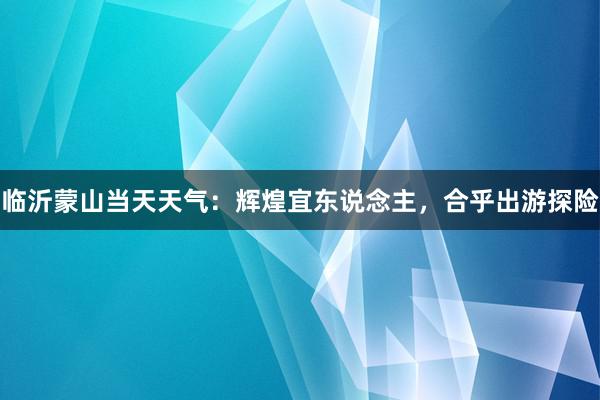 临沂蒙山当天天气：辉煌宜东说念主，合乎出游探险