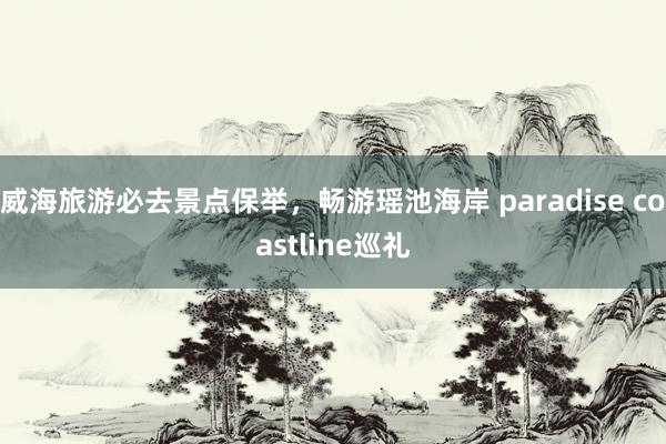 威海旅游必去景点保举，畅游瑶池海岸 paradise coastline巡礼